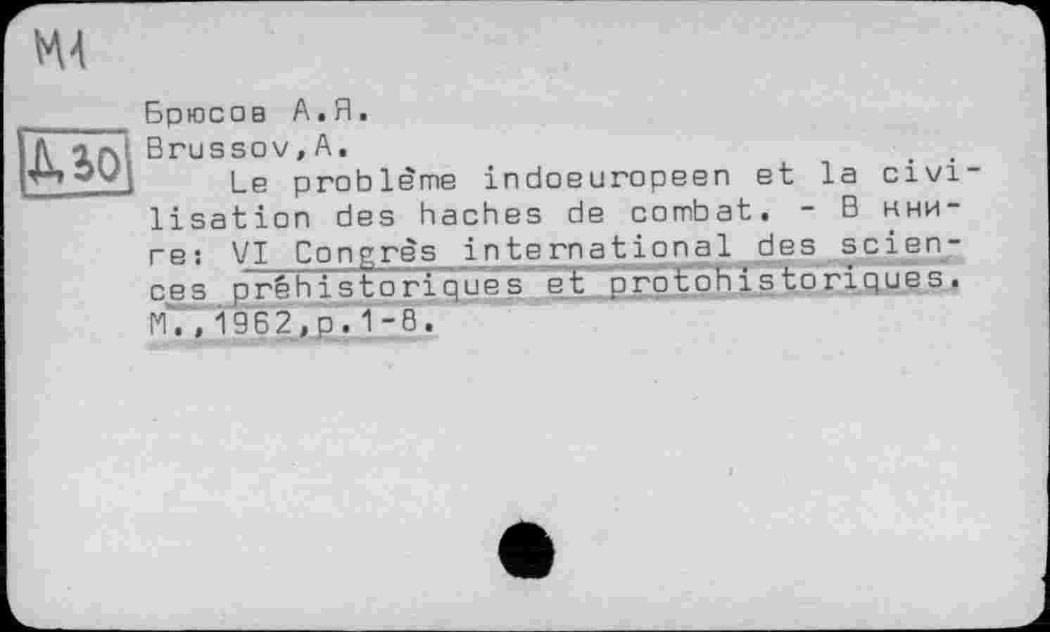 ﻿М4
Д.10
Брюсов А.Я.
Brussov,А.
Le problème indoeuropeen et la civi lisation des haches de combat. - В книге î VI Congrès international des seien? ces préhistoriques et protohistoriques. lC ", 1962,p.1-8.